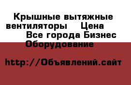 Крышные вытяжные вентиляторы  › Цена ­ 12 000 - Все города Бизнес » Оборудование   